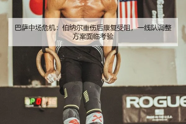 巴萨中场危机：伯纳尔重伤后康复受阻，一线队调整方案面临考验